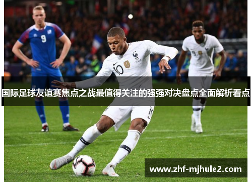 国际足球友谊赛焦点之战最值得关注的强强对决盘点全面解析看点