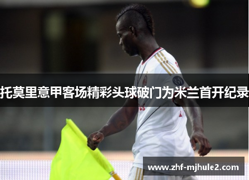 托莫里意甲客场精彩头球破门为米兰首开纪录 托莫里意甲客场精彩头球破门为米兰首开纪录
