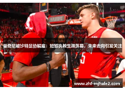 曼奇尼被沙特足协解雇：短暂执教生涯落幕，未来去向引发关注