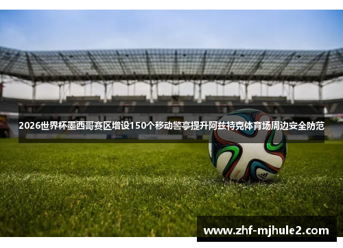 2026世界杯墨西哥赛区增设150个移动警亭提升阿兹特克体育场周边安全防范